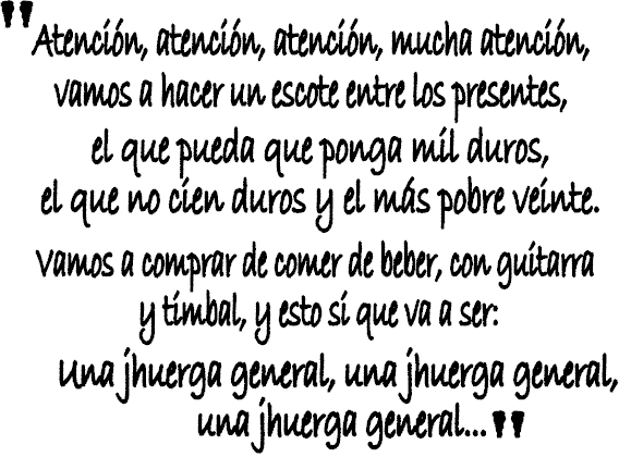 Atencin, atencin, atencin, mucha atencin, vamos a haceer un escote entre los presentes, el que pueda que ponga mil duros, el que no cien duros y el ms pobre veinte. Vamos a comprar, de comer, de beber , con guitarra y timbal, y esto si que va a ser; una jhuerga general, una jhuerga general, una jhuerga general...