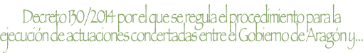 DECRETO 130/2014, de 29 de julio, DEL GOBIERNO DE ARAGÓN POR EL QUE SE REGULA EL PROCEDIMIENTO PARA LA EJECUCIÓN DE ACTUACIONES CONCERTADAS ENTRE EL GOBIERNO DE ARAGÓN Y OTRAS ADMINISTRACIONES PÚBLICAS O ENTIDADES PRIVADAS, EN LA RED AUTONÓMICA DE CARRETERAS DE ARAGÓN